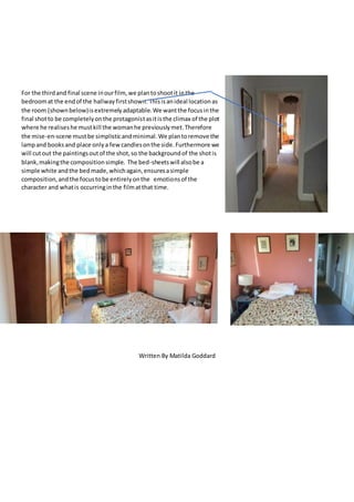 For the thirdand final scene inourfilm,we plantoshootit inthe
bedroomat the endof the hallwayfirstshown. Thisisanideal locationas
the room (shownbelow)isextremelyadaptable.We wantthe focusinthe
final shotto be completelyonthe protagonistasitisthe climax of the plot
where he realiseshe mustkill the womanhe previouslymet.Therefore
the mise-en-scene mustbe simplisticandminimal.We plantoremove the
lampand booksand place onlya fewcandlesonthe side.Furthermore we
will cutout the paintingsoutof the shot,so the backgroundof the shotis
blank,makingthe compositionsimple. The bed-sheetswill alsobe a
simple white andthe bedmade,whichagain,ensuresasimple
composition,andthe focustobe entirelyonthe emotionsof the
character and whatis occurringinthe filmatthat time.
Written By Matilda Goddard
 