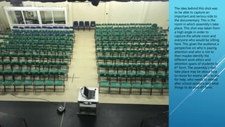 The idea behind this shot was
to be able to capture an
important and serious side to
the documentary. This is the
room in which assembly’s take
place. This shot was taken from
a high angle in order to
capture the whole room and
everyone who would be sitting
here. This gives the audience a
perspective on who is paying
attention and who is not to
then maybe identify the
different work ethics and
attention spans of students in
6th form. The assembly’s that
take place may be about how
to revise for exams, who to ask
for help, who needs to attend
after school sessions and what
things to do post 6th form.
 