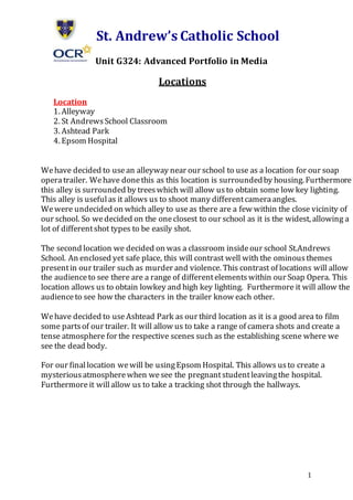 1
St. Andrew’s Catholic School
Unit G324: Advanced Portfolio in Media
Locations
Location
1. Alleyway
2. St AndrewsSchool Classroom
3. Ashtead Park
4. Epsom Hospital
Wehave decided to usean alleyway near our school to use as a location for our soap
operatrailer. Wehave donethis as this location is surroundedby housing. Furthermore
this alley is surrounded by treeswhich will allow usto obtain some low key lighting.
This alley is usefulas it allows us to shoot many differentcameraangles.
Wewere undecided on which alley to useas there are a few within the close vicinity of
our school. So wedecided on the oneclosest to our school as it is the widest, allowing a
lot of differentshot types to be easily shot.
The second location we decided on was a classroom insideour school St.Andrews
School. An enclosed yet safe place, this will contrast well with the ominousthemes
presentin our trailer such as murder and violence. This contrast of locations will allow
the audienceto see there are a range of differentelementswithin our Soap Opera. This
location allows us to obtain lowkey and high key lighting. Furthermore it will allow the
audienceto see how the characters in the trailer know each other.
Wehave decided to useAshtead Park as our third location as it is a good area to film
some partsof our trailer. It will allow us to take a range of camera shots and create a
tense atmosphere for the respective scenes such as the establishing scene where we
see the dead body.
For our finallocation wewill be usingEpsom Hospital. This allows usto create a
mysteriousatmospherewhen wesee the pregnantstudentleavingthe hospital.
Furthermore it willallow us to take a tracking shot through the hallways.
 