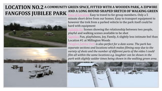 LOCATION NO.2
FANGFOSS JUBILEE PARK Ease of Location Easy to travel to for group members. Only a 5
minute short drive from our homes. Easy to transport equipment to
however the trek from a parked vehicle to the park itself could be
hard with equipment
Suitable for Scenes showing the relationship between two people,
playful and walking scenes available to be shot
Signifies Fun, playfulness, Joy, Family, A slightly less intimate feel than
Location #1 at Millington Woods
Fangfoss Jubilee Park is also perfect for a date scene. The park has
separate sections and locations which makes filming easy due to the
variety of shots and the number of different parts of the video I could
film all within the same locations e.g. laughter can be shown in the
park with slightly sadder times being shown in the walking green area.
A COMMUNITY GREEN SPACE, FITTED WITH A WOODEN PARK, A ZIPWIRE
AND A LONG ROUND SHAPED SRETCH OF WALKING GREEN
 