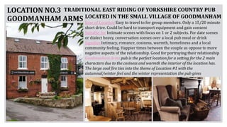 LOCATION NO.3
GOODMANHAM ARMS
TRADITIONAL EAST RIDING OF YORKSHIRE COUNTRY PUB
LOCATED IN THE SMALL VILLAGE OF GOODMANHAM
Ease of Location Easy to travel to for group members. Only a 15/20 minute
short drive. Could be hard to transport equipment and gain consent
Suitable for Intimate scenes with focus on 1 or 2 subjects. For date scenes
or dialect heavy, conversation scenes over a local pub meal or drink
Signifies Intimacy, romance, cosiness, warmth, homeliness and a local
community feeling. Happier times between the couple as oppose to more
negative aspects of the relationship. Good for portraying their relationship
Goodmanham Arms pub is the perfect location for a setting for the 2 main
characters due to the cosiness and warmth the interior of the location has.
The large coal fire ties into the theme of Location #1 with the
autumnal/winter feel and the winter representation the pub gives
 
