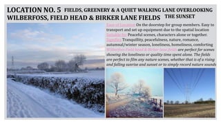 LOCATION NO. 5
WILBERFOSS, FIELD HEAD & BIRKER LANE FIELDS
FIELDS, GREENERY & A QUIET WALKING LANE OVERLOOKING
THE SUNSET
Ease of Location On the doorstep for group members. Easy to
transport and set up equipment due to the spatial location
Suitable for Peaceful scenes, characters alone or together.
Signifies Tranquillity, peacefulness, nature, romance,
autumnal/winter season, loneliness, homeliness, comforting
Wilberfoss Field head & Birker lane fields are perfect for scenes
showing the loneliness or quality time spent alone. The fields
are perfect to film any nature scenes, whether that is of a rising
and falling sunrise and sunset or to simply record nature sounds
 