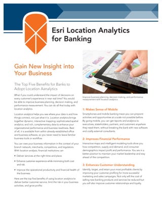 Esri Location Analytics
for Banking

Gain New Insight into
Your Business
The Top Five Benefits for Banks to
Adopt Location Aanalytics
What if you could understand the impact of decisions on
every customer’s experience in near real time? You would
be able to improve business planning, decision making, and
performance measurement. You can do all that today with
location analytics.

Improve business planning, decision making, and performance
measurement with location analytics.

1: Makes Sense of Mobile

Location analytics helps you see where your data is and how
things connect, not just what it is. Location analytics brings
together dynamic, interactive mapping; sophisticated spatial
analytics; and rich, complementary data to enhance your
organizational performance and business readiness. Best
of all, it is available from within already-established office
and business software, so you never need to leave familiar
business tools or workflow.

Smartphones and mobile banking mean you can pinpoint
activities and opportunities at a scale not possible before.
By going mobile, you can get reports and analytics to
executives, stakeholders, partners, and customers anywhere
they need them, without breaking the bank with new software
and costly external consultants.

You can view your business information in the context of your
branch network, merchants, competitors, and regulators.
With location analysis, financial institutions can

Interactive maps and intelligent modeling tools show you
how competition, supply and demand, and consumer
demographics impact profit and performance. You are in a
better position to maintain your market leadership and stay
ahead of the competition.

• Deliver services at the right time and place.
• Enhance customer experience while minimizing both cost
and risk.
• Improve the operational productivity and financial health of
the business.
Here are the top five benefits of using location analytics to
deliver better customer service, limit the risk in your business
activities, and grow profits:

2: Improves Financial Performance

3: Enhances Customer Understanding
Identify, target, and retain your most profitable clients by
improving your customer profiling for more successful
marketing and sales campaigns. Not only will the cost of
selling new banking products and services be reduced but
you will also improve customer relationships and loyalty.

 