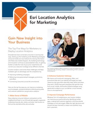 Esri Location Analytics
for Marketing

Gain New Insight into
Your Business
The Top Five Ways for Marketers to
Deploy Location Analytics
Smartphones have connected consumers in exciting new
ways, shaking up the marketing world. Marketing strategies
and social media are now mediums for sharing information
with these new mobile shoppers. As marketing technology
and innovation continue at unprecedented rates, it’s getting
harder to make the most of your prior investments and
connect your execution strategy across different channels.
Location analytics overcomes these challenges and helps
marketers gain an advantage over the competition by
•	 Improving marketing campaigns.
•	 Delivering more personalized messages, promotions,
and offers.
•	 Connecting consumers across the omnichannel.

Here are the top five ways you can improve e-marketing,
social strategies, and personalization while boosting sales
and customer satisfaction using location analytics:

1: Make Sense of Mobile
Stop analyzing consumer behavior and patterns at the
neighborhood level or out of broad demographic segments.
Understand exactly who, where, and when. Use location to
find out the why behind the who and what.

Esri Location Analytics allows marketers to map and analyze their data
geographically; providing a deeper understanding of their customers
and prospects.

2: Enhance Customer Intimacy
Win hearts and minds with messaging, offers, and
promotions that don’t just identify and target your best
clients but also give them what they need, where and when
they want it. Build improved campaigns that get the most
from social, mobile, and location-based strategies using
geolocation analysis so you can deliver a more intimate,
one-on-one experience.

3: Improve Campaign Performance
Whatever form of marketing you use, location analysis
can maximize your performance by identifying market
gaps, underserved customer segments, and unsuccessful
strategies to find new targets. Make the right decisions and
choose the best channels to create more satisfied, longterm customers.

 