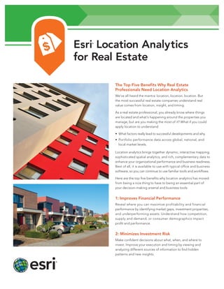 Esri Location Analytics
for Real Estate
®

The Top Five Benefits Why Real Estate
Professionals Need Location Analytics
We’ve all heard the mantra: location, location, location. But
the most successful real estate companies understand real
value comes from location, insight, and timing.
As a real estate professional, you already know where things
are located and what’s happening around the properties you
manage, but are you making the most of it? What if you could
apply location to understand
• What factors really lead to successful developments and why.
• Portfolio performance data across global, national, and
local market levels.
Location analytics brings together dynamic, interactive mapping;
sophisticated spatial analytics; and rich, complementary data to
enhance your organizational performance and business readiness.
Best of all, it is available to use with typical office and business
software, so you can continue to use familiar tools and workflows.
Here are the top five benefits why location analytics has moved
from being a nice thing to have to being an essential part of
your decision-making arsenal and business tools:

1: Improves Financial Performance
Reveal where you can maximize profitability and financial
performance by identifying market gaps, investment properties,
and underperforming assets. Understand how competition,
supply and demand, or consumer demographics impact
profit and performance.

2: Minimizes Investment Risk
Make confident decisions about what, when, and where to
invest. Improve your execution and timing by viewing and
analyzing different sources of information to find hidden
patterns and new insights.

 
