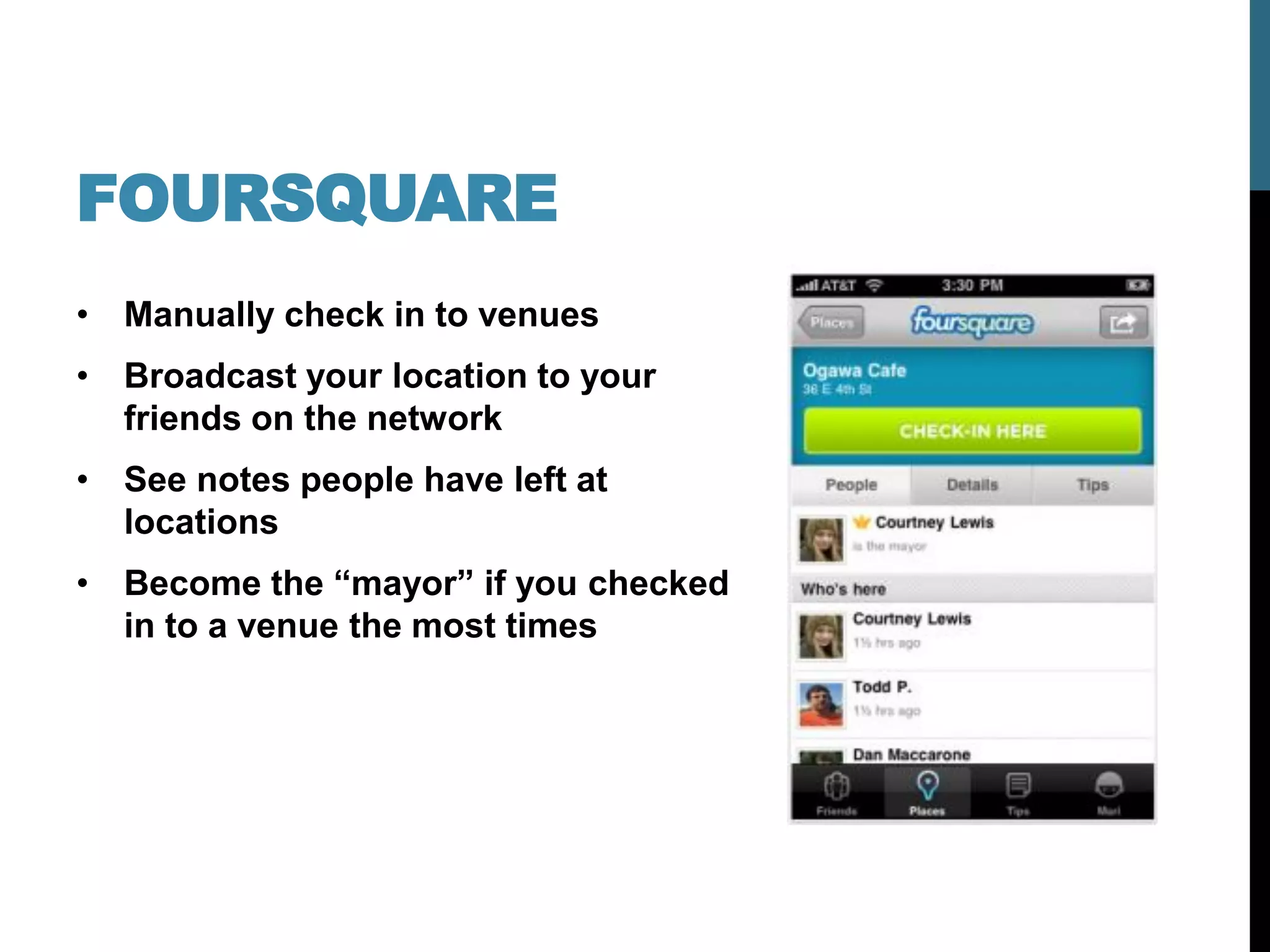 FOURSQUARE
• Manually check in to venues
• Broadcast your location to your
  friends on the network
• See notes people have left at
  locations
• Become the “mayor” if you checked
  in to a venue the most times
 