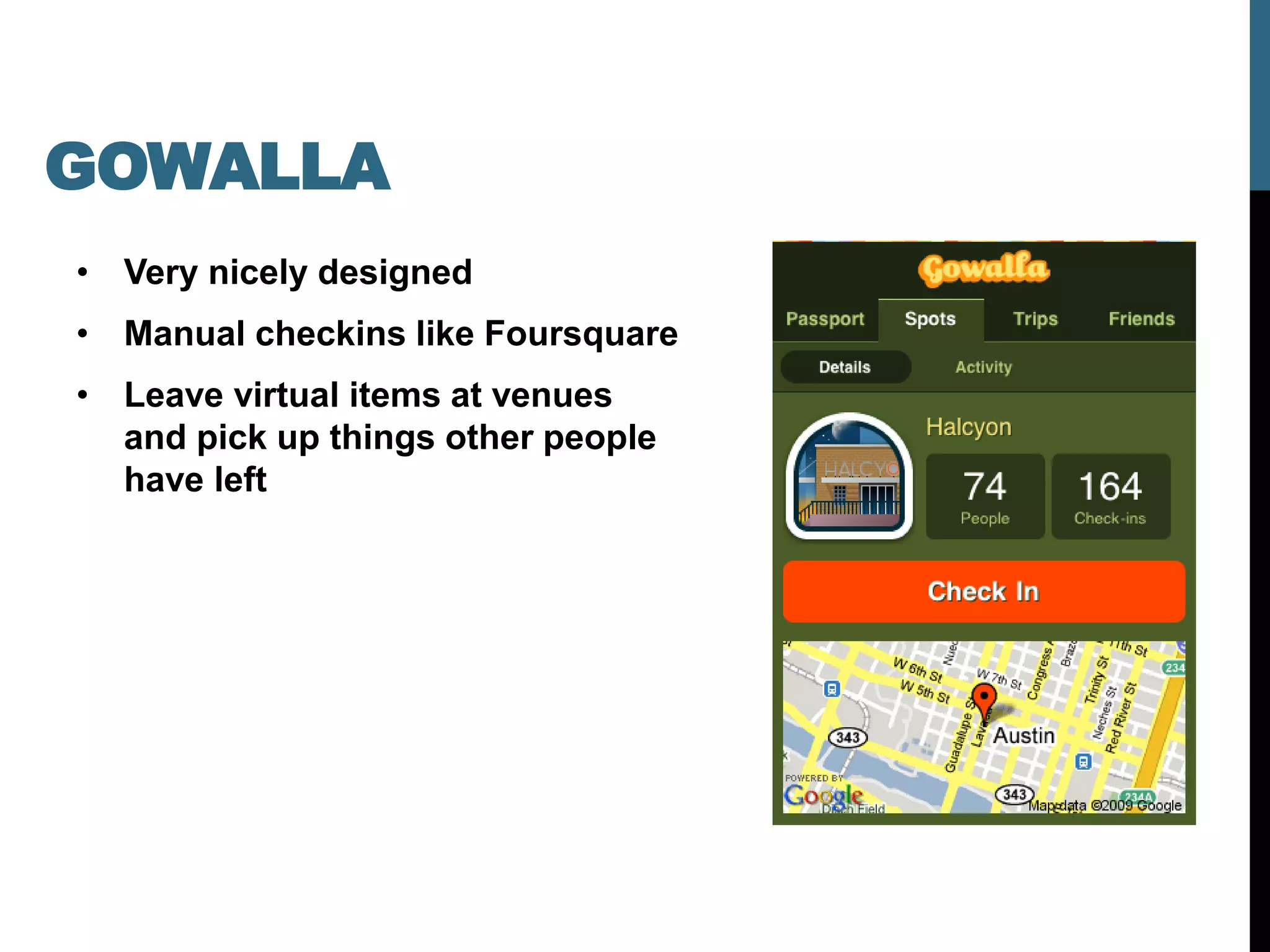 GOWALLA
• Very nicely designed
• Manual checkins like Foursquare
• Leave virtual items at venues
  and pick up things other people
  have left
 