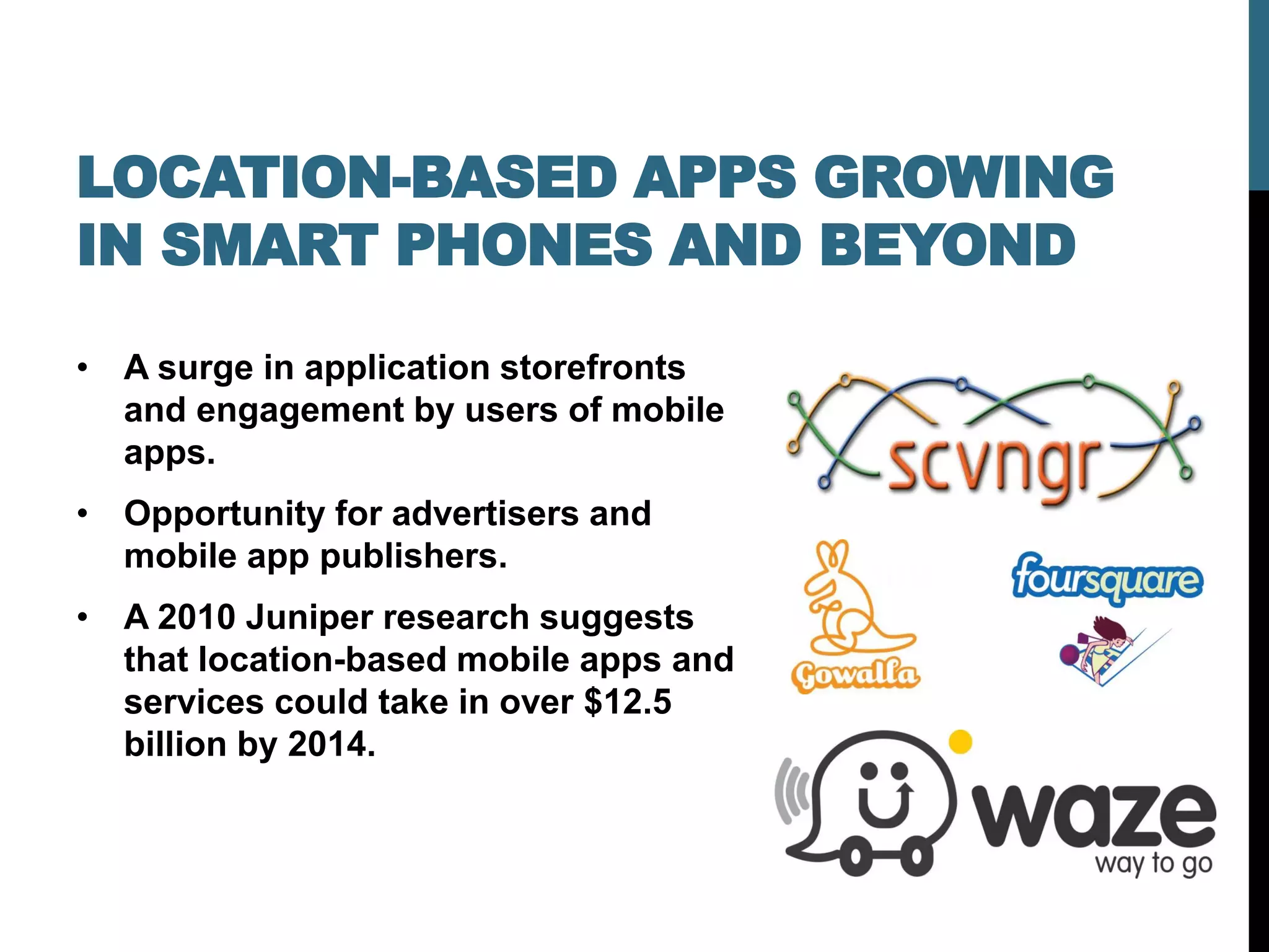 LOCATION-BASED APPS GROWING
IN SMART PHONES AND BEYOND

• A surge in application storefronts
  and engagement by users of mobile
  apps.
• Opportunity for advertisers and
  mobile app publishers.
• A 2010 Juniper research suggests
  that location-based mobile apps and
  services could take in over $12.5
  billion by 2014.
 