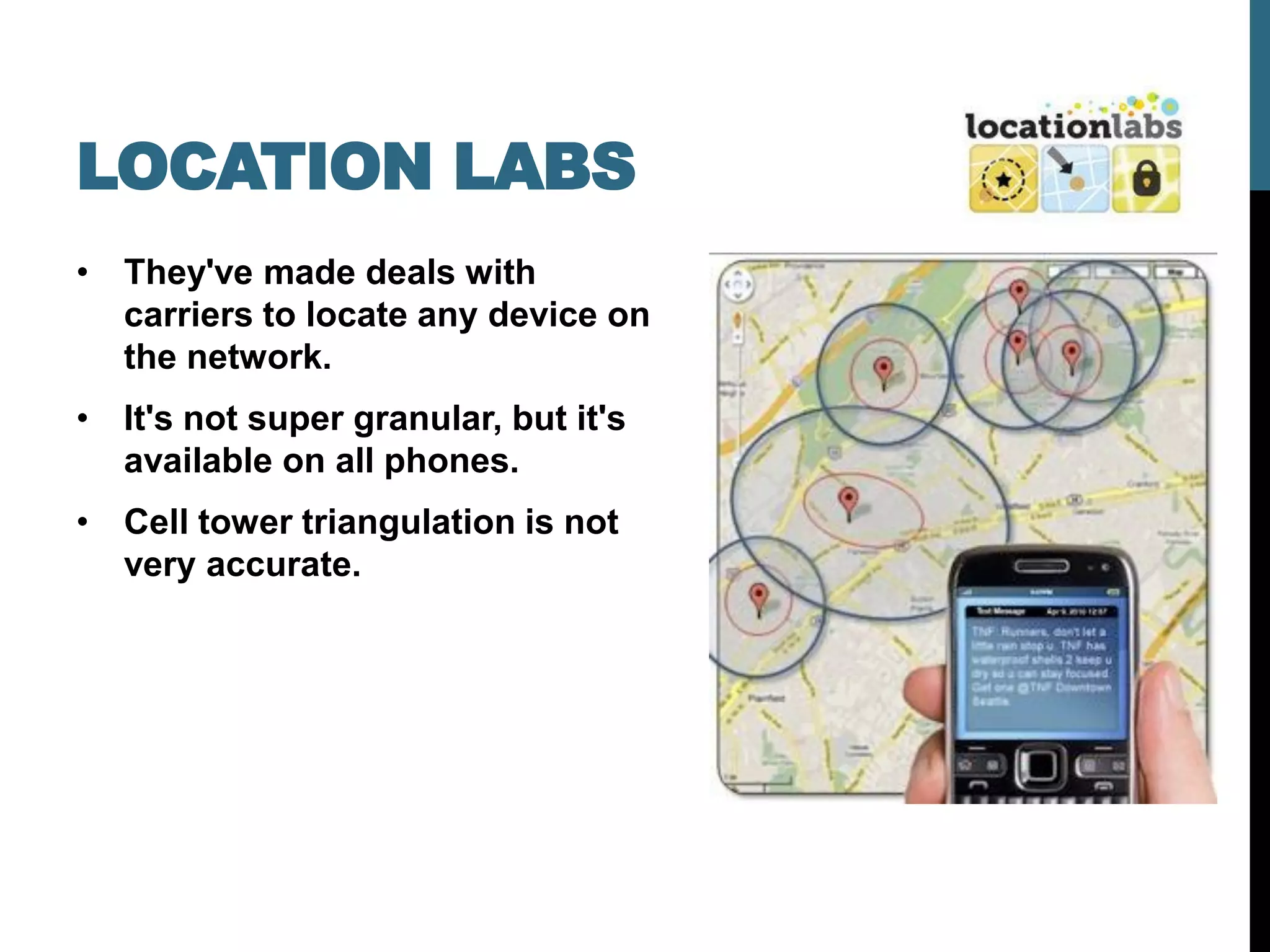 LOCATION LABS
• They've made deals with
  carriers to locate any device on
  the network.
• It's not super granular, but it's
  available on all phones.
• Cell tower triangulation is not
  very accurate.
 
