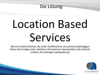 Die Lösung:


  Location Based
     Services
LBS sind mobile Dienste, die unter Zuhilfenahme von positionsabhängigen
Daten dem Endbenutzer selektive Informationen bereitstellen oder Dienste
                  anderer Art erbringen (wikipedia) [i]
 