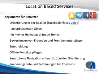 Location Based Services

Argumente für Benutzer
   Orientierung in der Realität (Facebook Places Video)
   - an unbekannten Orten
   - in meiner Heimatstadt (neue Trends)
   Bewertungen von Freunden und Fremden unterstützen
   Entscheidung
   Offline Kontakte pflegen
   Smartphone Navigation unterstützt bei der Orientierung
   Sonderangebote und Belohnungen bei Check-ins
 