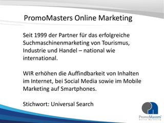 PromoMasters Online Marketing

Seit 1999 der Partner für das erfolgreiche
Suchmaschinenmarketing von Tourismus,
Industrie und Handel – national wie
international.

WIR erhöhen die Auffindbarkeit von Inhalten
im Internet, bei Social Media sowie im Mobile
Marketing auf Smartphones.

Stichwort: Universal Search
 
