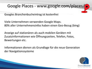 Google Places - www.google.com/places/
Googles Branchenbucheintrag ist kostenfrei

Viele Unternehmen verwenden Google Maps.
80% aller Unternehmensinfos haben einen Geo-Bezug (bing)

Anzeige auf stationären als auch mobilen Geräten mit
Zusatzinformationen wie Öffnungszeiten, Telefon, Fotos,
Bewertungen etc.

Informationen dienen als Grundlage für die neue Generation
der Navigationssysteme
 