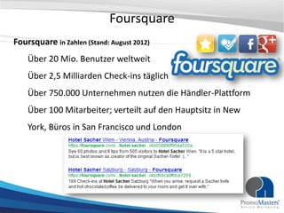 Foursquare
Foursquare in Zahlen (Stand: August 2012)
    Über 20 Mio. Benutzer weltweit
    Über 2,5 Milliarden Check-ins täglich
    Über 750.000 Unternehmen nutzen die Händler-Plattform
    Über 100 Mitarbeiter; verteilt auf den Hauptsitz in New
    York, Büros in San Francisco und London
 