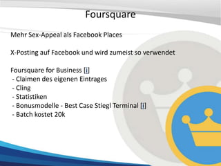 Foursquare
Mehr Sex-Appeal als Facebook Places

X-Posting auf Facebook und wird zumeist so verwendet

Foursquare for Business [i]
- Claimen des eigenen Eintrages
- Cling
- Statistiken
- Bonusmodelle - Best Case Stiegl Terminal [i]
- Batch kostet 20k
 