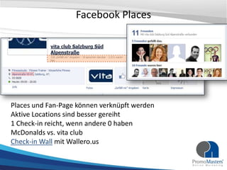 Facebook Places




Places und Fan-Page können verknüpft werden
Aktive Locations sind besser gereiht
1 Check-in reicht, wenn andere 0 haben
McDonalds vs. vita club
Check-in Wall mit Wallero.us
 