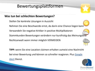 Bewertungsplattformen

Was tun bei schlechten Bewertungen?
   Stellen Sie konkrete Lösungen in Aussicht
   Nehmen Sie eine Beschwerde ernst, da darin eine Chance liegen kann
   Verwandeln Sie negative Kritiker in positive Multiplikatoren
   Stammkunden Bewertungen verändern nur kurzfristig das Meinungsbild
   Rechtsanwalt wann immer möglich VERMEIDEN


   TIPP: wenn Sie eine Location claimen erhalten zumeist eine Nachricht
   bei einer Bewertung und können so schneller reagieren. Plus Google
   Alert Dienst.
 