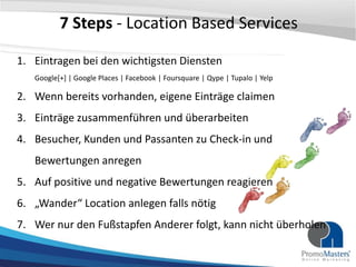 7 Steps - Location Based Services

1. Eintragen bei den wichtigsten Diensten
   Google[+] | Google Places | Facebook | Foursquare | Qype | Tupalo | Yelp

2. Wenn bereits vorhanden, eigene Einträge claimen
3. Einträge zusammenführen und überarbeiten
4. Besucher, Kunden und Passanten zu Check-in und
   Bewertungen anregen
5. Auf positive und negative Bewertungen reagieren
6. „Wander“ Location anlegen falls nötig
7. Wer nur den Fußstapfen Anderer folgt, kann nicht überholen
 