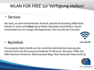 WLAN FOR FREE zur Verfügung stellen!

 Service
Der Gast, aus dem benachbarten Ausland, bezahlt bei Roaming 5000-fache
Gebühr. Er wird somit keine Social Media Aktivitäten durchführen. Damit
verschenken wir ein riesiges Werbepotential. Die Freunde der Freunde!




 Rechtlich                                                          Free WLAN

Trennung des Gäste WLAN von der restlichen betrieblichen Nutzung des
Internet durch die Nutzung verschiedener IP-Adressen. Benutzer Traffic der
MAC-Adressen limitieren. (Rechtsanwalt Mag. Peter Harlander Österreich) [i]
 
