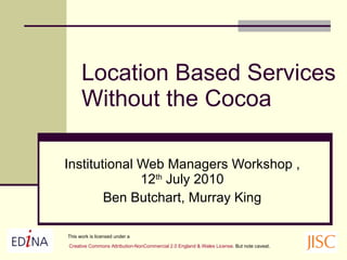 Location Based Services Without the Cocoa Institutional Web Managers Workshop , 12 th  July 2010 Ben Butchart, Murray King This work is licensed under a Creative Commons Attribution- NonCommercial  2.0 England & Wales License . But note caveat.   