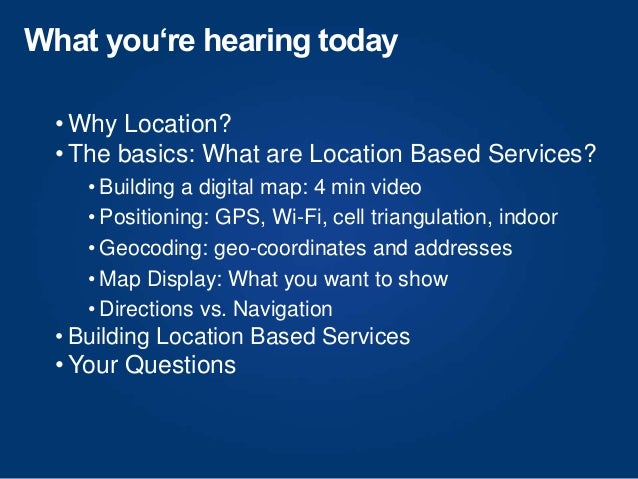 What you‘re hearing today
• Why Location?
• The basics: What are Location Based Services?
• Building a digital map: 4 min video
• Positioning: GPS, Wi-Fi, cell triangulation, indoor
• Geocoding: geo-coordinates and addresses
• Map Display: What you want to show
• Directions vs. Navigation
• Building Location Based Services
• Your Questions
 