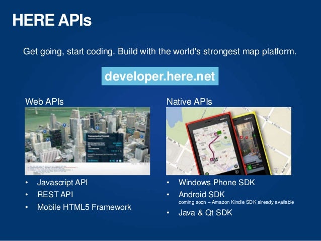 HERE APIs
Get going, start coding. Build with the world's strongest map platform.
• Javascript API
• REST API
• Mobile HTML5 Framework
Web APIs
• Windows Phone SDK
• Android SDK
coming soon – Amazon Kindle SDK already available
• Java & Qt SDK
Native APIs
developer.here.net
 