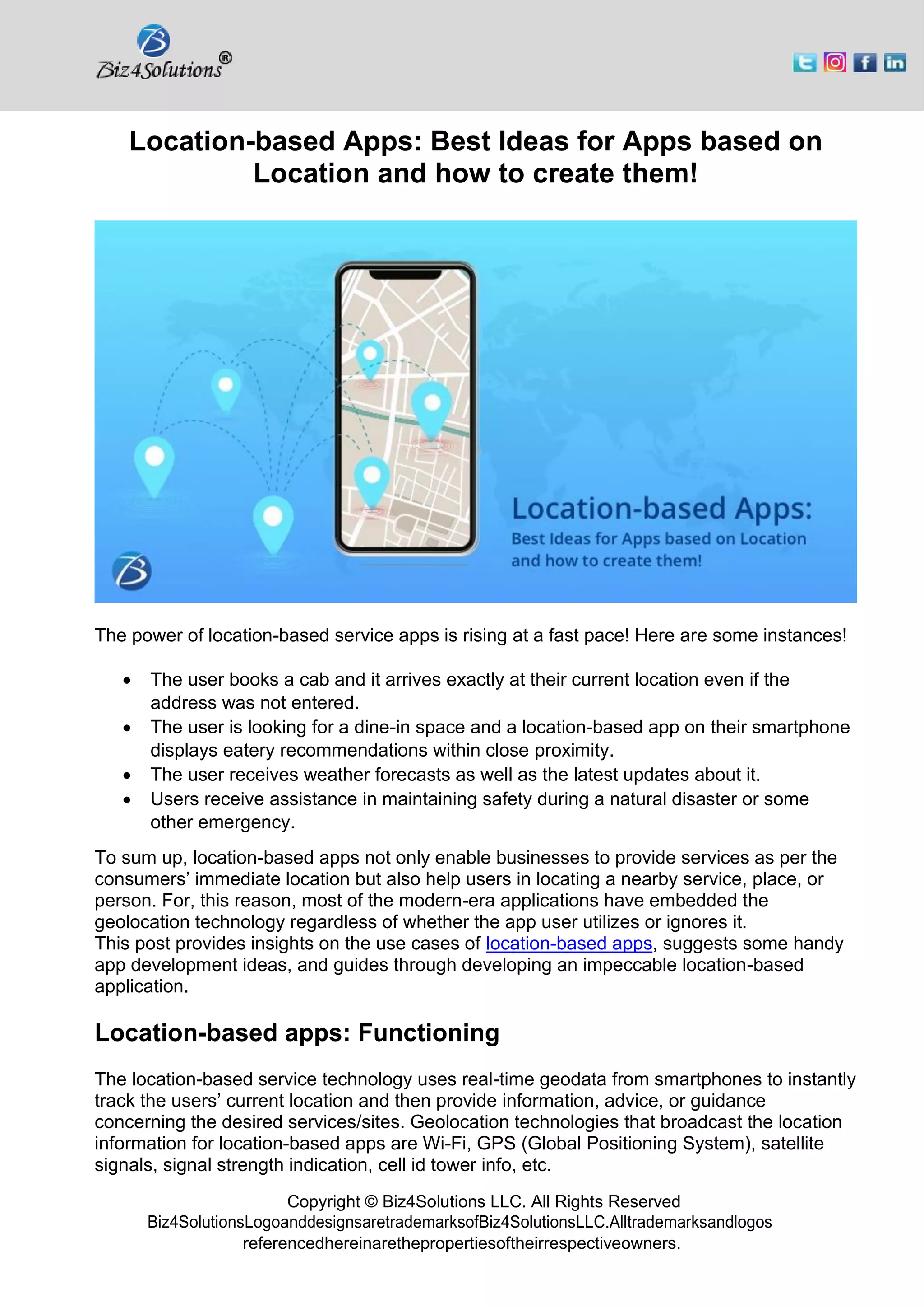 Copyright © Biz4Solutions LLC. All Rights Reserved
Biz4SolutionsLogoanddesignsaretrademarksofBiz4SolutionsLLC.Alltrademarksandlogos
referencedhereinarethepropertiesoftheirrespectiveowners.
Location-based Apps: Best Ideas for Apps based on
Location and how to create them!
The power of location-based service apps is rising at a fast pace! Here are some instances!
• The user books a cab and it arrives exactly at their current location even if the
address was not entered.
• The user is looking for a dine-in space and a location-based app on their smartphone
displays eatery recommendations within close proximity.
• The user receives weather forecasts as well as the latest updates about it.
• Users receive assistance in maintaining safety during a natural disaster or some
other emergency.
To sum up, location-based apps not only enable businesses to provide services as per the
consumers’ immediate location but also help users in locating a nearby service, place, or
person. For, this reason, most of the modern-era applications have embedded the
geolocation technology regardless of whether the app user utilizes or ignores it.
This post provides insights on the use cases of location-based apps, suggests some handy
app development ideas, and guides through developing an impeccable location-based
application.
Location-based apps: Functioning
The location-based service technology uses real-time geodata from smartphones to instantly
track the users’ current location and then provide information, advice, or guidance
concerning the desired services/sites. Geolocation technologies that broadcast the location
information for location-based apps are Wi-Fi, GPS (Global Positioning System), satellite
signals, signal strength indication, cell id tower info, etc.
 