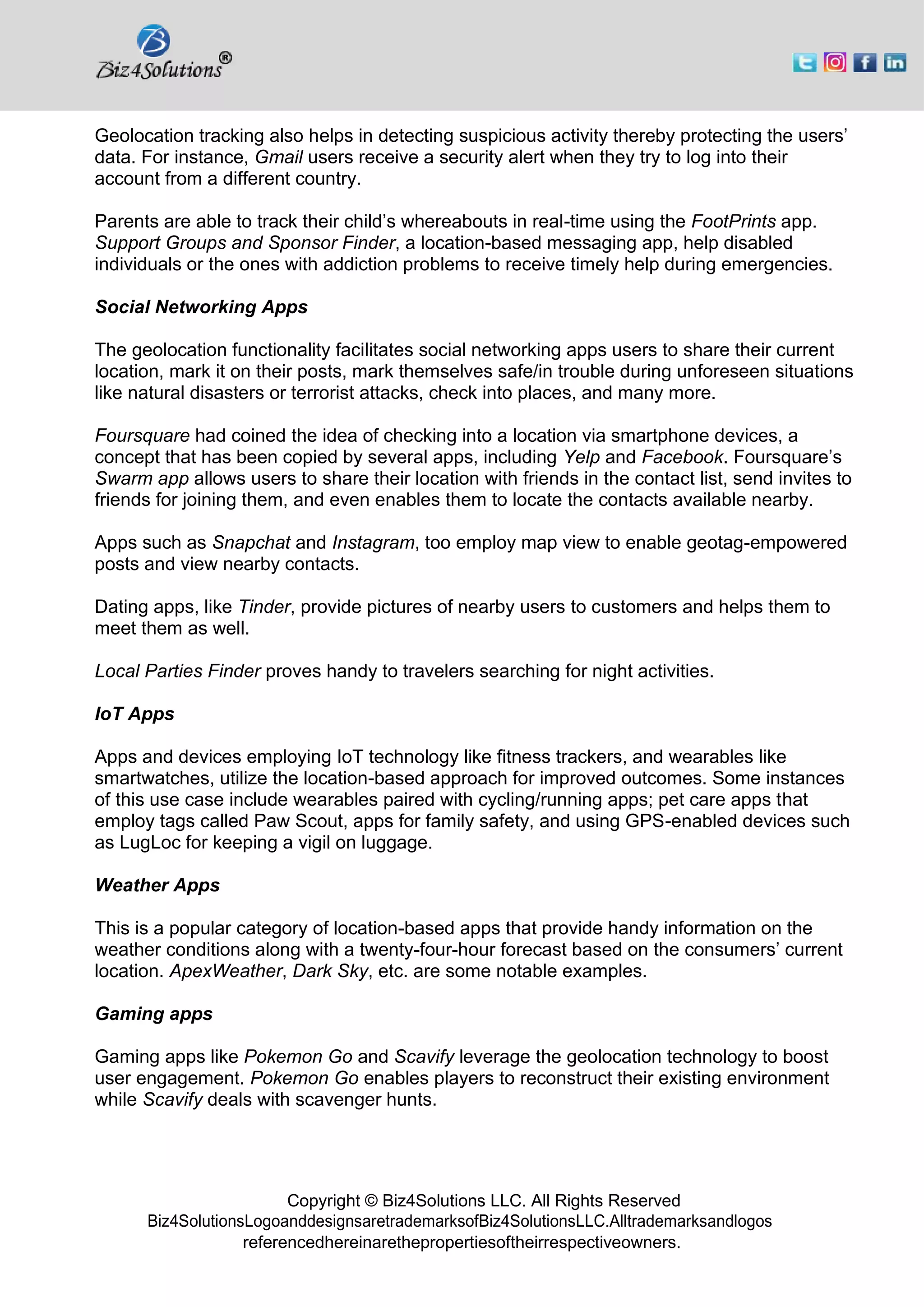 Copyright © Biz4Solutions LLC. All Rights Reserved
Biz4SolutionsLogoanddesignsaretrademarksofBiz4SolutionsLLC.Alltrademarksandlogos
referencedhereinarethepropertiesoftheirrespectiveowners.
Geolocation tracking also helps in detecting suspicious activity thereby protecting the users’
data. For instance, Gmail users receive a security alert when they try to log into their
account from a different country.
Parents are able to track their child’s whereabouts in real-time using the FootPrints app.
Support Groups and Sponsor Finder, a location-based messaging app, help disabled
individuals or the ones with addiction problems to receive timely help during emergencies.
Social Networking Apps
The geolocation functionality facilitates social networking apps users to share their current
location, mark it on their posts, mark themselves safe/in trouble during unforeseen situations
like natural disasters or terrorist attacks, check into places, and many more.
Foursquare had coined the idea of checking into a location via smartphone devices, a
concept that has been copied by several apps, including Yelp and Facebook. Foursquare’s
Swarm app allows users to share their location with friends in the contact list, send invites to
friends for joining them, and even enables them to locate the contacts available nearby.
Apps such as Snapchat and Instagram, too employ map view to enable geotag-empowered
posts and view nearby contacts.
Dating apps, like Tinder, provide pictures of nearby users to customers and helps them to
meet them as well.
Local Parties Finder proves handy to travelers searching for night activities.
IoT Apps
Apps and devices employing IoT technology like fitness trackers, and wearables like
smartwatches, utilize the location-based approach for improved outcomes. Some instances
of this use case include wearables paired with cycling/running apps; pet care apps that
employ tags called Paw Scout, apps for family safety, and using GPS-enabled devices such
as LugLoc for keeping a vigil on luggage.
Weather Apps
This is a popular category of location-based apps that provide handy information on the
weather conditions along with a twenty-four-hour forecast based on the consumers’ current
location. ApexWeather, Dark Sky, etc. are some notable examples.
Gaming apps
Gaming apps like Pokemon Go and Scavify leverage the geolocation technology to boost
user engagement. Pokemon Go enables players to reconstruct their existing environment
while Scavify deals with scavenger hunts.
 
