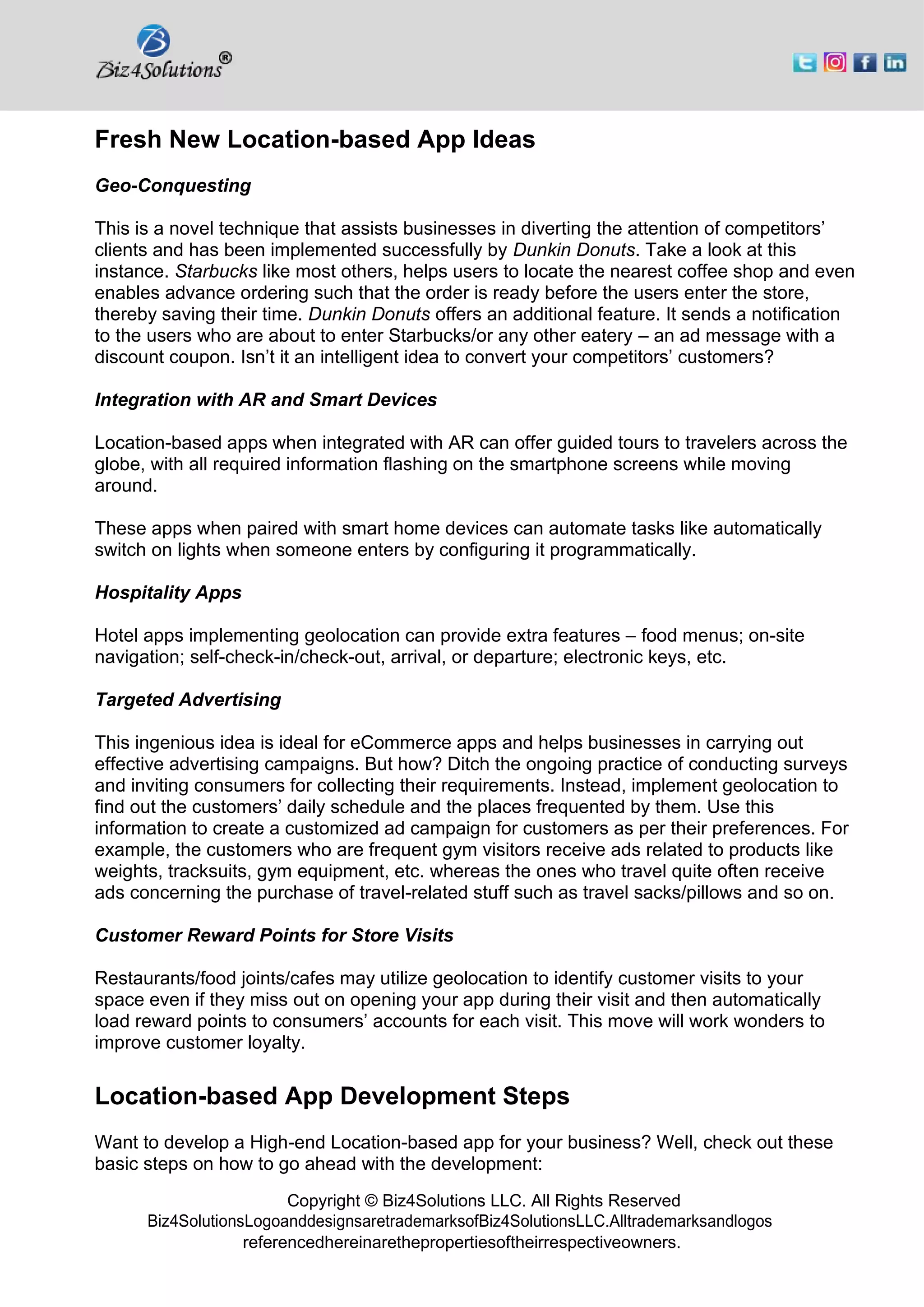 Copyright © Biz4Solutions LLC. All Rights Reserved
Biz4SolutionsLogoanddesignsaretrademarksofBiz4SolutionsLLC.Alltrademarksandlogos
referencedhereinarethepropertiesoftheirrespectiveowners.
Fresh New Location-based App Ideas
Geo-Conquesting
This is a novel technique that assists businesses in diverting the attention of competitors’
clients and has been implemented successfully by Dunkin Donuts. Take a look at this
instance. Starbucks like most others, helps users to locate the nearest coffee shop and even
enables advance ordering such that the order is ready before the users enter the store,
thereby saving their time. Dunkin Donuts offers an additional feature. It sends a notification
to the users who are about to enter Starbucks/or any other eatery – an ad message with a
discount coupon. Isn’t it an intelligent idea to convert your competitors’ customers?
Integration with AR and Smart Devices
Location-based apps when integrated with AR can offer guided tours to travelers across the
globe, with all required information flashing on the smartphone screens while moving
around.
These apps when paired with smart home devices can automate tasks like automatically
switch on lights when someone enters by configuring it programmatically.
Hospitality Apps
Hotel apps implementing geolocation can provide extra features – food menus; on-site
navigation; self-check-in/check-out, arrival, or departure; electronic keys, etc.
Targeted Advertising
This ingenious idea is ideal for eCommerce apps and helps businesses in carrying out
effective advertising campaigns. But how? Ditch the ongoing practice of conducting surveys
and inviting consumers for collecting their requirements. Instead, implement geolocation to
find out the customers’ daily schedule and the places frequented by them. Use this
information to create a customized ad campaign for customers as per their preferences. For
example, the customers who are frequent gym visitors receive ads related to products like
weights, tracksuits, gym equipment, etc. whereas the ones who travel quite often receive
ads concerning the purchase of travel-related stuff such as travel sacks/pillows and so on.
Customer Reward Points for Store Visits
Restaurants/food joints/cafes may utilize geolocation to identify customer visits to your
space even if they miss out on opening your app during their visit and then automatically
load reward points to consumers’ accounts for each visit. This move will work wonders to
improve customer loyalty.
Location-based App Development Steps
Want to develop a High-end Location-based app for your business? Well, check out these
basic steps on how to go ahead with the development:
 