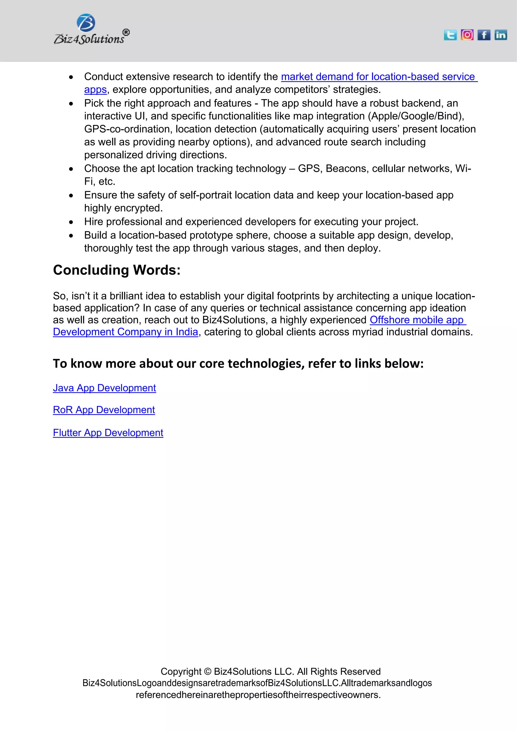 Copyright © Biz4Solutions LLC. All Rights Reserved
Biz4SolutionsLogoanddesignsaretrademarksofBiz4SolutionsLLC.Alltrademarksandlogos
referencedhereinarethepropertiesoftheirrespectiveowners.
• Conduct extensive research to identify the market demand for location-based service
apps, explore opportunities, and analyze competitors’ strategies.
• Pick the right approach and features - The app should have a robust backend, an
interactive UI, and specific functionalities like map integration (Apple/Google/Bind),
GPS-co-ordination, location detection (automatically acquiring users’ present location
as well as providing nearby options), and advanced route search including
personalized driving directions.
• Choose the apt location tracking technology – GPS, Beacons, cellular networks, Wi-
Fi, etc.
• Ensure the safety of self-portrait location data and keep your location-based app
highly encrypted.
• Hire professional and experienced developers for executing your project.
• Build a location-based prototype sphere, choose a suitable app design, develop,
thoroughly test the app through various stages, and then deploy.
Concluding Words:
So, isn’t it a brilliant idea to establish your digital footprints by architecting a unique location-
based application? In case of any queries or technical assistance concerning app ideation
as well as creation, reach out to Biz4Solutions, a highly experienced Offshore mobile app
Development Company in India, catering to global clients across myriad industrial domains.
To know more about our core technologies, refer to links below:
Java App Development
RoR App Development
Flutter App Development
 