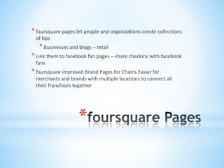 * foursquare pages let people and organizations create collections
 of tips
   * Businesses and blogs – retail
* Link them to facebook fan pages – share checkins with facebook
 fans
* foursquare improved Brand Pages for Chains Easier for
 merchants and brands with multiple locations to connect all
 their franchises together




                    *
 