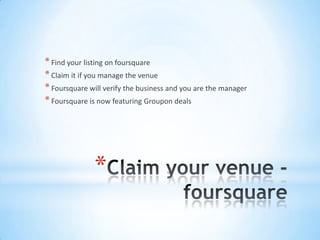 * Find your listing on foursquare
* Claim it if you manage the venue
* Foursquare will verify the business and you are the manager
* Foursquare is now featuring Groupon deals




               *
 