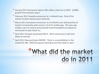 * January 2011 foursquare reports 381 million check-ins in 2010.   3,400%
  growth from previous years.
* February 2011 Gowalla announces its 1 millionth user.   One of the
  earliest location-based social networks.
* March 2011 foursquare announces its 8 millionth user and launches its
  Explore functionality with version 3.0 of its mobile app. The new app
  enables users to receive personalized recommendations on places to
  visit based on past check-ins.
* April 2011 Groupon purchased Whrrl.    Whrrl announces it will shut
  down its services
* April 2011 Ebay purchases WHERE.   There is a consolidation in the
  market for LBS. With foursquare starting to win the check-in wars.



                *
 