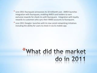 * June 2011 foursquare announces its 10 millionth user.  AMEX launches
  integration with foursquare, enabling AMEX card holders to earn
  exclusive rewards for check-ins with foursquare. Integration with loyalty
  rewards to customers who sync their AMEX accounts to foursquare.
* June 2011 Google+ launches with its new social-networking initiatives
  including the ability for users to check in via its mobile app.




          *
 