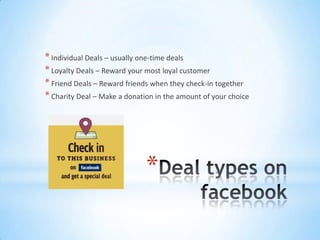 * Individual Deals – usually one-time deals
* Loyalty Deals – Reward your most loyal customer
* Friend Deals – Reward friends when they check-in together
* Charity Deal – Make a donation in the amount of your choice




                              *
 