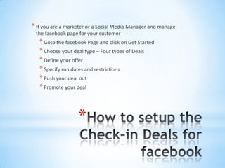 * If you are a marketer or a Social Media Manager and manage
 the facebook page for your customer
   * Goto the facebook Page and click on Get Started
   * Choose your deal type – Four types of Deals
   * Define your offer
   * Specify run dates and restrictions
   * Push your deal out
   * Promote your deal



                   *
 