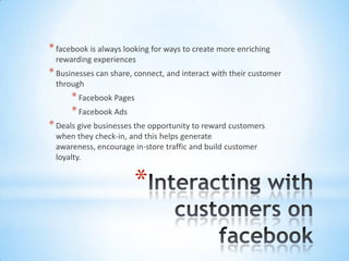 * facebook is always looking for ways to create more enriching
 rewarding experiences
* Businesses can share, connect, and interact with their customer
 through
      * Facebook Pages
      * Facebook Ads
* Deals give businesses the opportunity to reward customers
 when they check-in, and this helps generate
 awareness, encourage in-store traffic and build customer
 loyalty.


                       *
 
