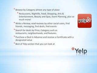 * Browse by Category almost any type of place
   * Restaurants, Nightlife, Food, Shopping, Arts &
     Entertainment, Beauty and Spas, Event Planning, plus so
     much more!
* Write a Review, read reviews by other social users, find
  friends, messaging, find deals, find events
* Search for deals by Price, Category such as
  restaurants, neighborhoods, and features.
* Purchase a Deal in Advance and receive a Certificate with a
  designated value
* Best of Yelp section that you can look at

                                                             *
 