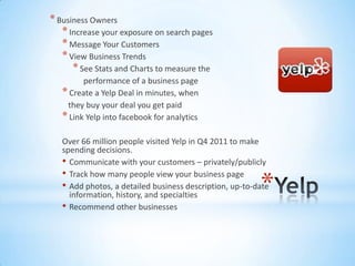 * Business Owners
   * Increase your exposure on search pages
   * Message Your Customers
   * View Business Trends
      * See Stats and Charts to measure the
         performance of a business page
   * Create a Yelp Deal in minutes, when
    they buy your deal you get paid
   * Link Yelp into facebook for analytics

   Over 66 million people visited Yelp in Q4 2011 to make
   spending decisions.
   • Communicate with your customers – privately/publicly
   • Track how many people view your business page
                                                         *
   • Add photos, a detailed business description, up-to-date
     information, history, and specialties
   • Recommend other businesses
 