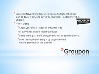 * Launched November 2008, features a daily deal on the best
 stuff to do, see, eat, and buy in 45 countries. Headquartered in
 Chicago.
* How it works
   * Check your email, facebook or twitter feds
    for daily deals on cool local businesses
   * Share them, pass them along by email or on social networks
   * Print the voucher or bring it up on your mobile
     device, present it at the business



                                               *
 
