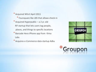 * Acquired Whrrl April 2011
   * Foursquare like LBS that allows check-in
* Acquired Hyperpublic – a 2 yr. old
 NY startup that lets users tag people,
  places, and things to specific locations
* Barcode Hero iPhone app from     Kima
 Labs
* Acquires e-Commerce data startup Adku

                                                *
 