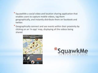 * SquawkMe a social video and location sharing application that
 enables users to capture mobile videos, tag them
 geographically, and instantly distribute them on facebook and
 twitter.
* Geographically connect and see events within their proximity by
 clicking on an ‘in-app’ map, displaying all the videos being
 shared




                                        *
 