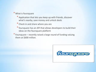 * What is foursquare
   * Application that lets you keep up with friends, discover
     what’s nearby, save money and unlock deals
   * Check in and share where you are
   * foursquare has an API that allows developers to build their
     ideas on the foursquare platform
* Foursquare – recently raised a large round of funding valuing
 them at $600 million.
 