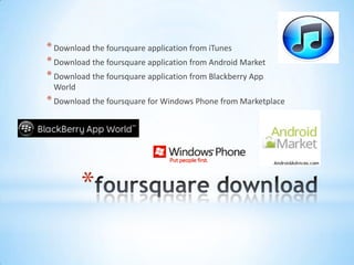 * Download the foursquare application from iTunes
* Download the foursquare application from Android Market
* Download the foursquare application from Blackberry App
 World
* Download the foursquare for Windows Phone from Marketplace




         *
 