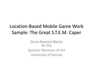 Location-Based Mobile Game Work
Sample: The Great S.T.E.M. Caper
Dana Atwood-Blaine
for the
Spencer Museum of Art
University of Kansas
 