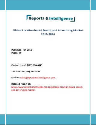 Global Location-based Search and Advertising Market
2012-2016
Published: Jan-2013
Pages: 44
Contact Us: +1 (617) 674-4143
Toll Free: +1 (855) 711-1555
Mail us: sales@reportsandintelligence.com
Detailed report at:
http://www.reportsandintelligence.com/global-location-based-search-
and-advertising-market
 