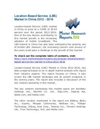 Location-Based Service (LBS)
Market In China 2012 - 2016
Location-based Service (LBS) market
in China to grow at a CAGR of 25.93
percent over the period 2012-2016.
One of the key factors contributing to
this market growth is the increasing
adoption of mobile broadband. The
LBS market in China has also been witnessing the growing use
of mobile LBS. However, the increasing concern over privacy of
the users could pose a challenge to the growth of this market.
To check out the complete table of contents, visit:
http://www.marketresearchreports.biz/analysis-details/locationbased-service-lbs-market-in-china-2012-2016
Location-based Service (LBS) Market in China 2012-2016, has
been prepared based on an in-depth market analysis with inputs
from industry experts. The report focuses on China; it also
covers the LBS market landscape and its growth prospects in
the coming years. The report also includes a discussion of the
key vendors operating in this market.
The key vendors dominating this market space are AutoNavi
Holdings Ltd., NavInfo Co. Ltd., Digu.com, Jiepang Api,
Qieke.com, and Kaikai.com.
The other vendors mentioned in the report are Bafang, Baidu
Inc., Guantu, Maopao Community, NetEase Inc., PDAger
Technology, Sifang, Sina Corp., Telenav Inc., Tencent Holdings
Ltd., Tiros Technology, VLD, and Weibo.com.

 