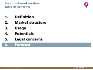 Location-based services
Table of contents

1.

Definition

2.

Market structure

3.

Usage

4.

Potentials

5.

Legal concerns

6.

Forecast

Vertraulich/Confidential, © Goldmedia

18

 