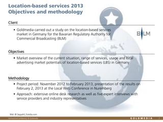 Location-based services 2013
Objectives and methodology
Client
 Goldmedia carried out a study on the location-based services
market in Germany for the Bavarian Regulatory Authority for
Commercial Broadcasting (BLM)

Objectives
 Market overview of the current situation, range of services, usage and local
advertising market potentials of location-based services (LBS) in Germany

Methodology
 Project period: November 2012 to February 2013, presentation of the results on
February 2, 2013 at the Local Web Conference in Nuremberg
 Approach: extensive online desk research as well as five expert interviews with
service providers and industry representatives

Bild: © Seyyahil_Fotolia.com
Vertraulich/Confidential, © Goldmedia

2

 