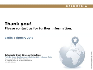 Thank you!
Please contact us for further information.
Berlin, February 2013

Prof. Dr. Klaus Goldhammer | Christine Link | Johanna Tietz
Oranienburger Str. 27 | 10117 Berlin-Mitte | Germany
Tel. +4930-246 266-0 | Fax -66 | Info[at]Goldmedia.de
www.Goldmedia.com

Picture: © Seyyahil_Fotolia.com

Goldmedia GmbH Strategy Consulting

 